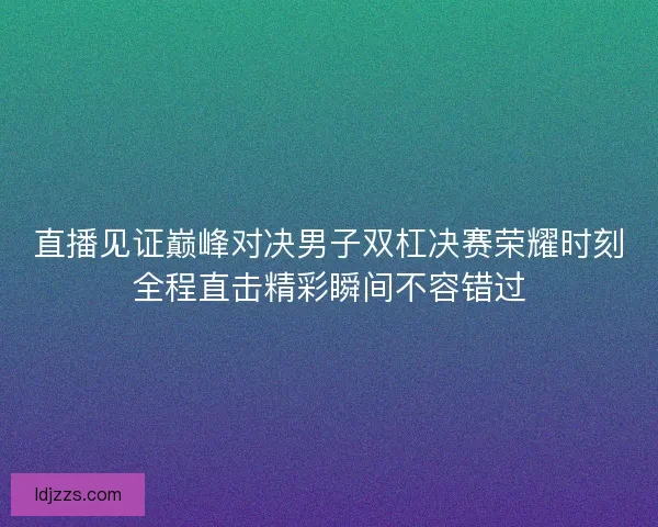 直播见证巅峰对决男子双杠决赛荣耀时刻全程直击精彩瞬间不容错过