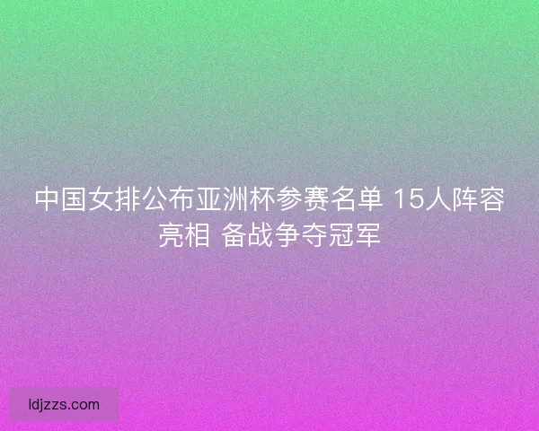 中国女排公布亚洲杯参赛名单 15人阵容亮相 备战争夺冠军