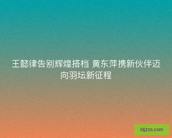 王懿律告别辉煌搭档 黄东萍携新伙伴迈向羽坛新征程