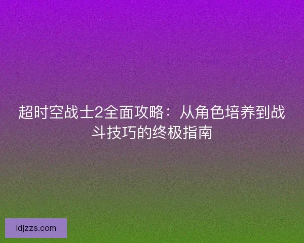 超时空战士2全面攻略：从角色培养到战斗技巧的终极指南